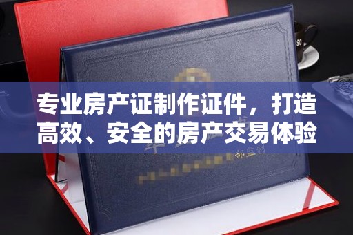 斗门专业房产证制作证件，打造高效、安全的房产交易体验